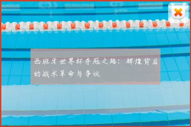西班牙世界杯夺冠之路：辉煌背后的战术革命与争议