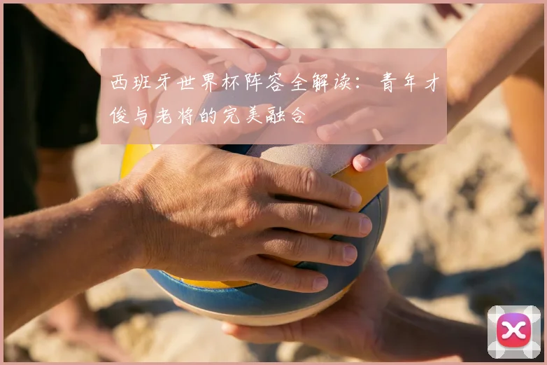 西班牙世界杯阵容全解读：青年才俊与老将的完美融合