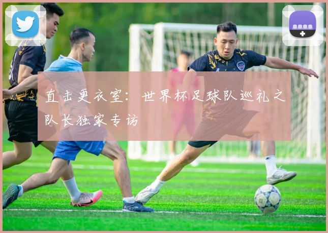 直击更衣室：世界杯足球队巡礼之队长独家专访