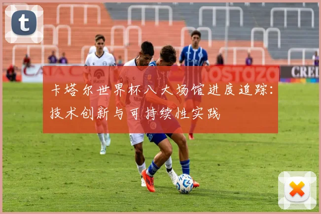 卡塔尔世界杯八大场馆进度追踪：技术创新与可持续性实践