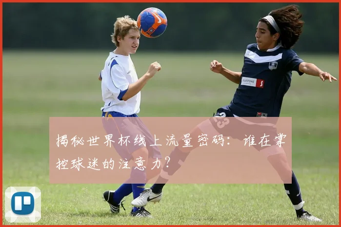 揭秘世界杯线上流量密码：谁在掌控球迷的注意力？