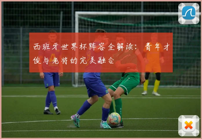 西班牙世界杯阵容全解读：青年才俊与老将的完美融合