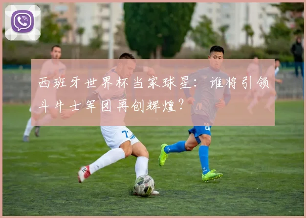 西班牙世界杯当家球星：谁将引领斗牛士军团再创辉煌？