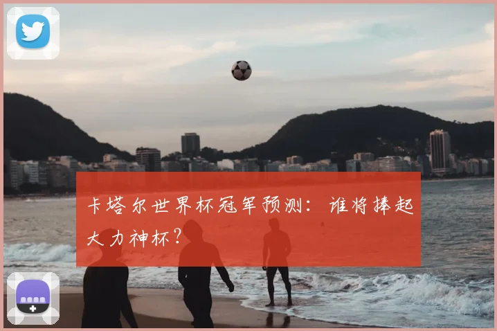 卡塔尔世界杯冠军预测：谁将捧起大力神杯？
