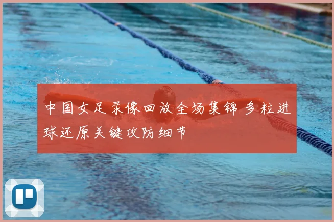 中国女足录像回放全场集锦 多粒进球还原关键攻防细节