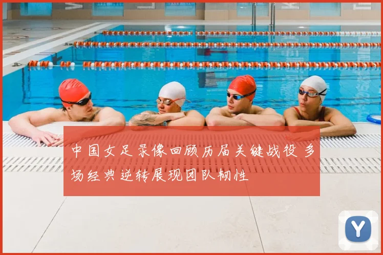 中国女足录像回顾历届关键战役 多场经典逆转展现团队韧性