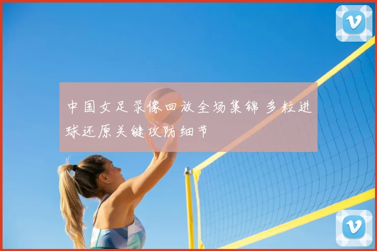 中国女足录像回放全场集锦 多粒进球还原关键攻防细节